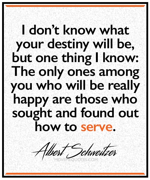 "I don't know what your destiny will be, but one thing I know:  The only ones among you who will be really happy are those who sought and found out how to serve." ~ Albert Schweitzer
