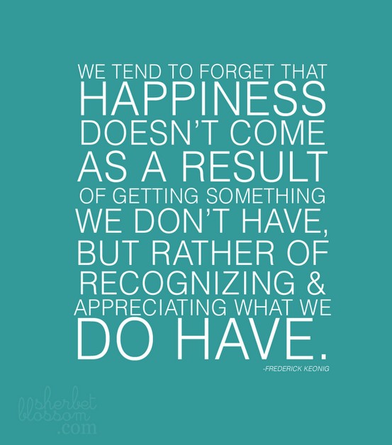 "We tend to forget that happiness doesn't come as a result of getting something we don't have, but rather of recognizing & appreciating what we do have." ~ Frederick Keonig