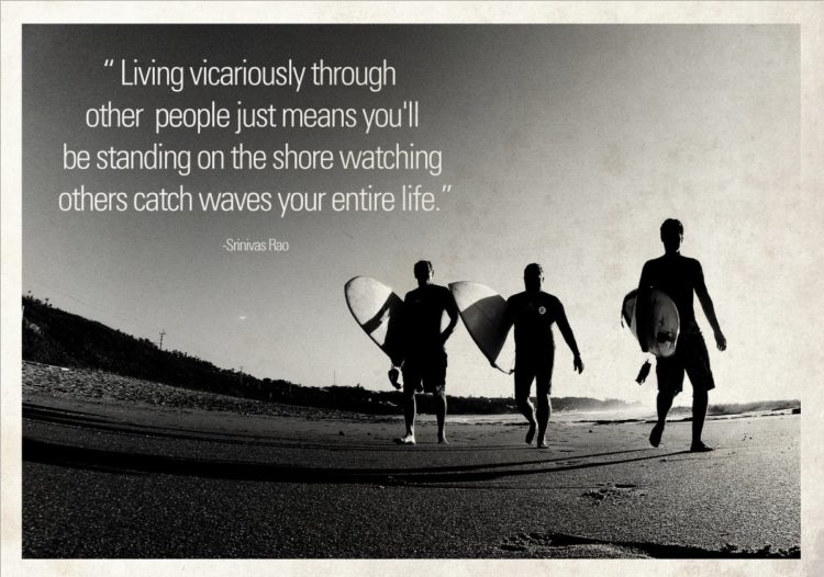 "Living vicariously through other people just means you'll be standing on the shore watching others catch waves your entire life." ~ Srinivas Rao