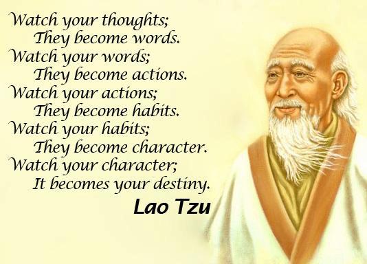 Watch your thoughts; They become words. Watch your words; They become actions. Watch your actions; They become habits. Watch your habits; They become character. Watch your character; It becomes your destiny. ~ Lao-Tzu