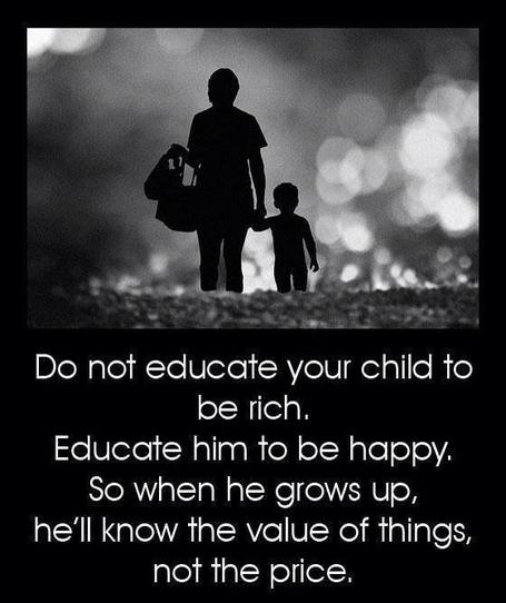 Do not educate your child to be rich.  Educate him to be happy.  So when he grows up, he'll know the value of things, not the price.