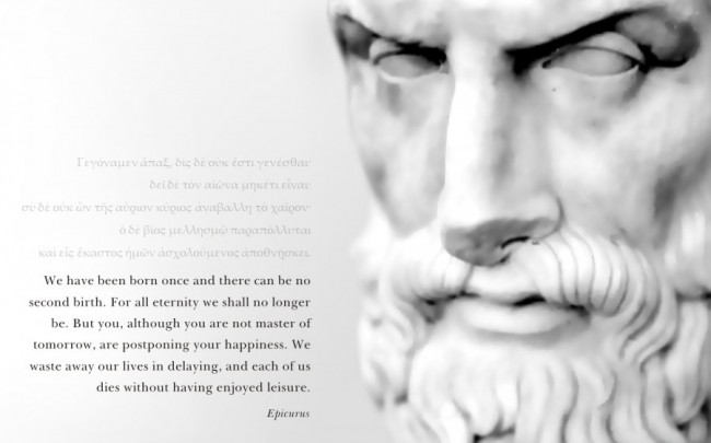 "We have been born once and there can be no second birth.  For all eternity we shall no longer be.  But you, although you are not master of tomorrow, are postponing your happiness.  We waste away our lives in delaying, and each of us dies without having enjoyed leisure." ~ Epicurus