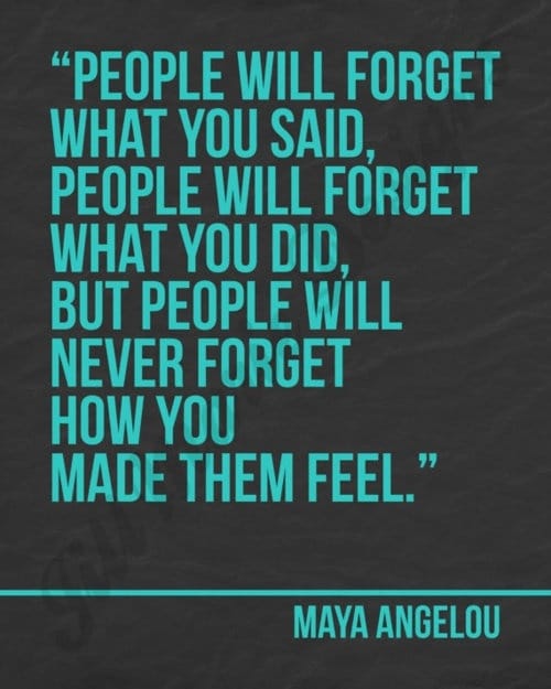 "People will forget what you said, people will forget what you did, but people will never forget how you made them feel." ~ Maya Angelou