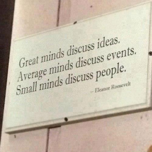 "Great minds discuss ideas.  Average minds discuss events.  Small minds discuss people." ~ Eleanor Roosevelt
