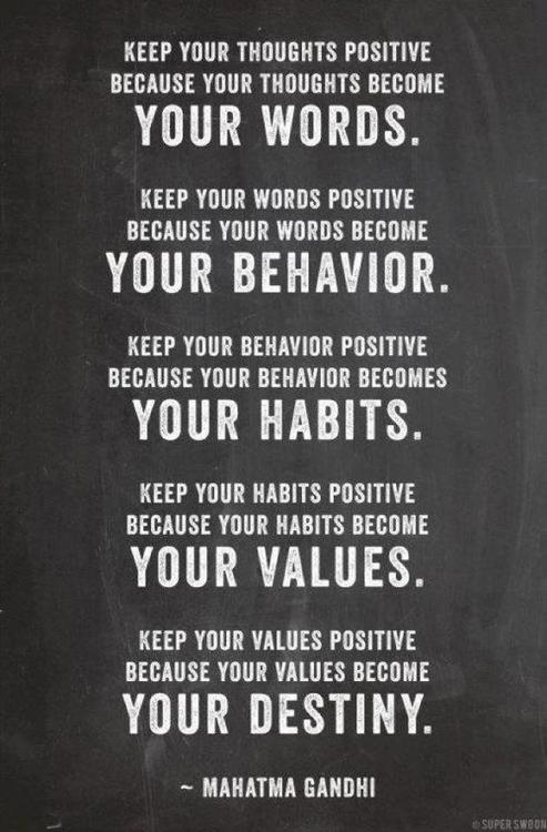 Keep your thoughts positive because your thoughts become your words.  Keep your words positive because your words become your behavior.  Keep your behavior positive because your behavior becomes your habits.  Keep your habits positive because your habits become your values.  Keep your values positive because your values become your destiny.  ~ Mahatma Ghandi
