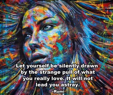 "Let yourself be silently drawn by the strange pull of what you really love.  It will not lead you astray." ~ Rumi