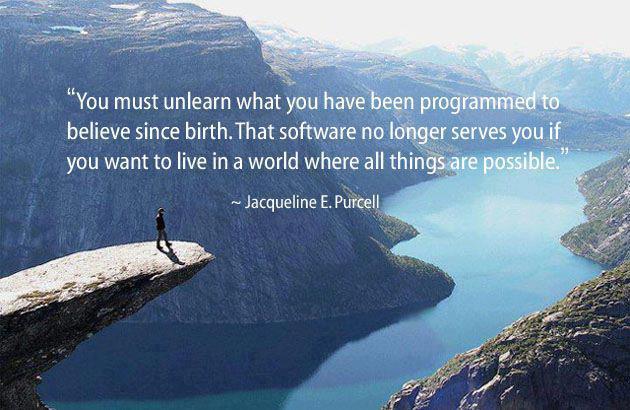 "You must unlearn what you have been programmed to believe since birth.  That software no longer serves you if you want to live in a world where all things are possible." ~ Jacqueline E. Purcell