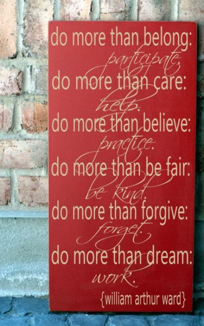 Do more than belong: Participate. Do more than care: Help. Do more than believe: Practice. Do more than be fair: Be Kind. Do more than forgive: Forget. Do more than dream: Work. ~ William Arthur Ward