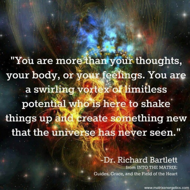 "You are more than your thoughts, your body, or your feelings. You are a swirling vortex of limitless potential who is here to shake things up and create something new that the universe has never seen." ~ Dr. Richard Bartlett