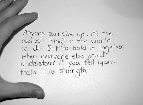 Anyone can give up. It's the easiest thing in the world to do. But to hold it together when everyone else would understand if you fell apart, that's true strength.