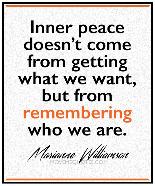 “Inner peace doesn’t come from getting what we want, but from remembering who we are.” ~  Marianne Williamson
