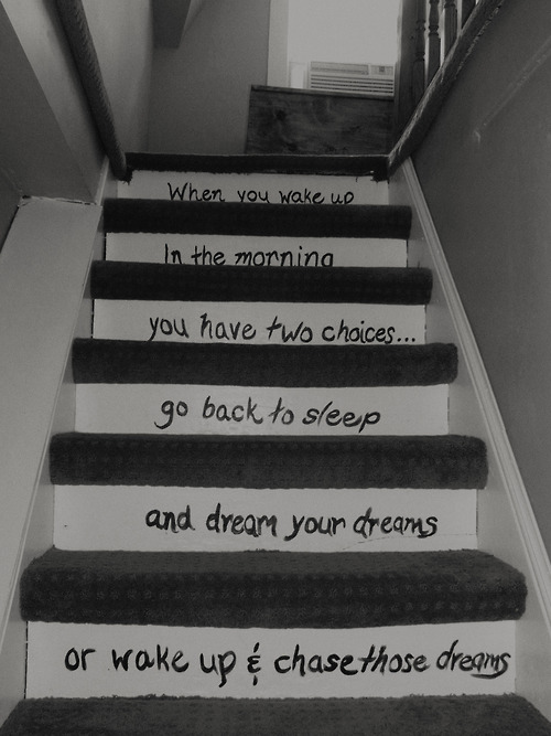 When you wake up in the morning you have two choices... Go back to sleep and dream your dreams or wake up and chase those dreams.