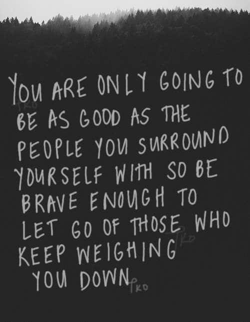 You are only going to be as good as the people you surround yourself with. So be brave enough to let go of those who keep weighing you down.