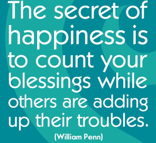 "The secret of happiness is to count your blessings while others are adding up their troubles." ~ William Penn