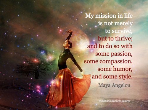"My mission in life is not merely to survive, but to thrive; and to do so with some passion, some compassion, some humor, and some style." ~ Maya Angelou