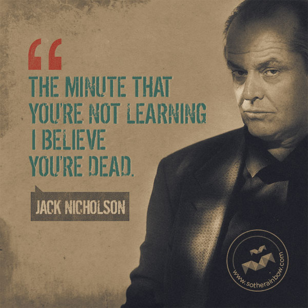 The minute that you're not learning, I believe you're dead.