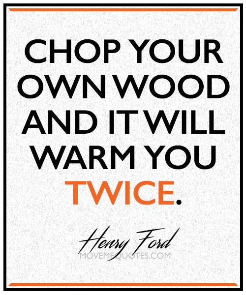 “Chop your own wood and it will warm you twice” ~ Henry Ford