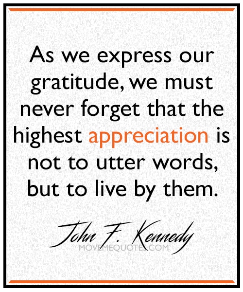 “As we express our gratitude, we must never forget that the highest appreciation is not to utter words, but to live by them.” ~ John F. Kennedy