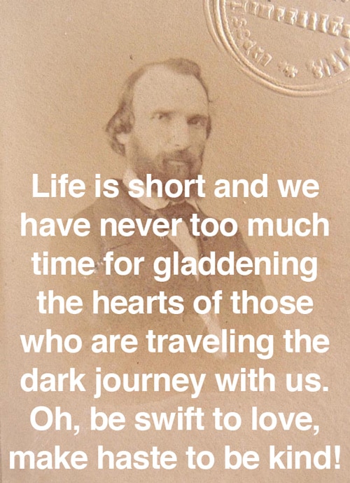 Life is short and we have never too much time for gladdening the hearts of those who are traveling the dark journey with us. Oh, be swift to live, make haste to be kind!