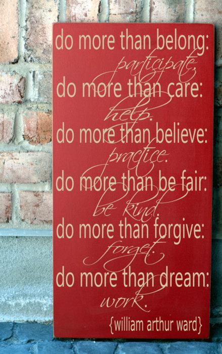 Do more than belong, participate. Do more than care: help. Do more than believe: practice. Do more than be fair: be kind. Do more than forgive: forget. Do more than dream: work.