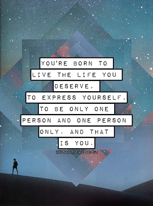 ou're born to live the life you deserve. To express yourself, to be only one person and one person only, and that is you.