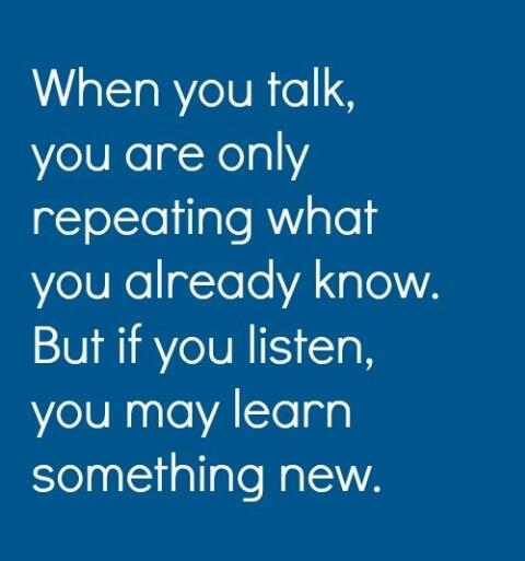 When you talk, you are only repeating what you already know. But if you listen, you may learn something new.