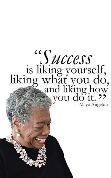 Success is liking yourself, liking what you do, and liking how you do it. ~ Maya Angelou