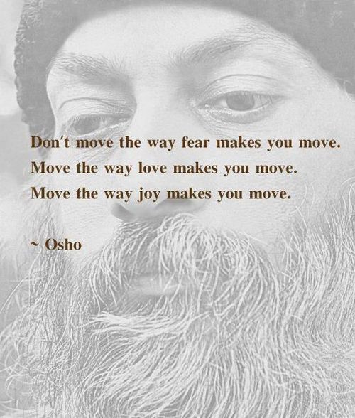 Don't move the way fear makes you move.  Move the way love makes you move.  Move the way joy makes you move.  ~ Osho