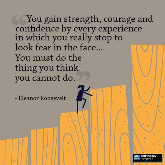 "You gain strength, courage, and confidence by every experience in which you really stop to look fear in the face... You must do the thing you think you cannot do." ~ Eleanor Roosevelt