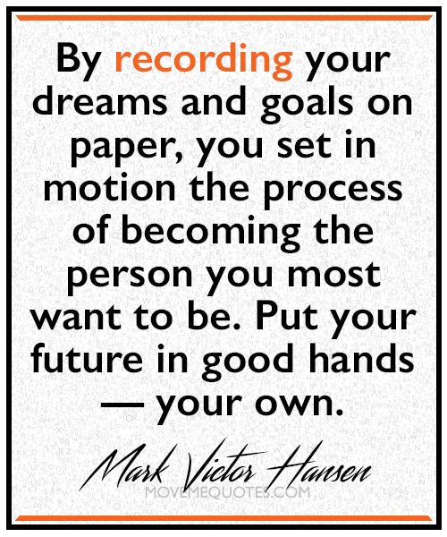 “By recording your dreams and goals on paper, you set in motion the process of becoming the person you most want to be. Put your future in good hands — your own.” ~ Mark Victor Hansen