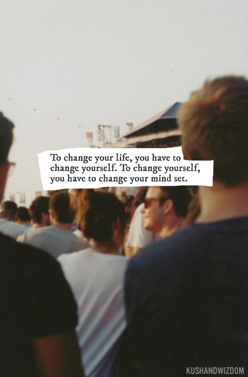 To change your life you have to change yourself.  To change yourself you have to change your mindset.