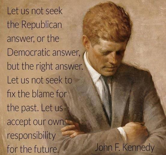 Let us not seek the Republican answer or the Democratic answer but he right answer. Let us not seek to fix the blame for the past.  Let us accept our own responsibility for the future. ~ John F. Kennedy