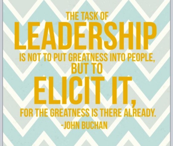 The task of leadership is not to put greatness into people but to elicit it.  For the greatness is there already. ~ John Buchan