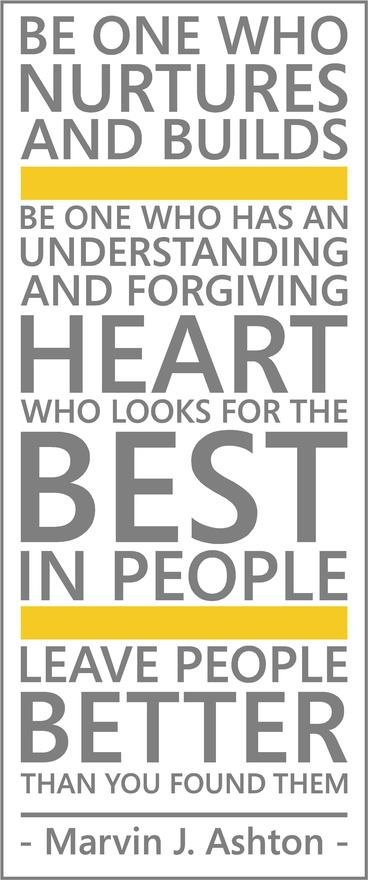 Be one who nurtures and builds.  Be one who has an understanding and forgiving heart; who looks for the best in people.  Leave people better than you found them.