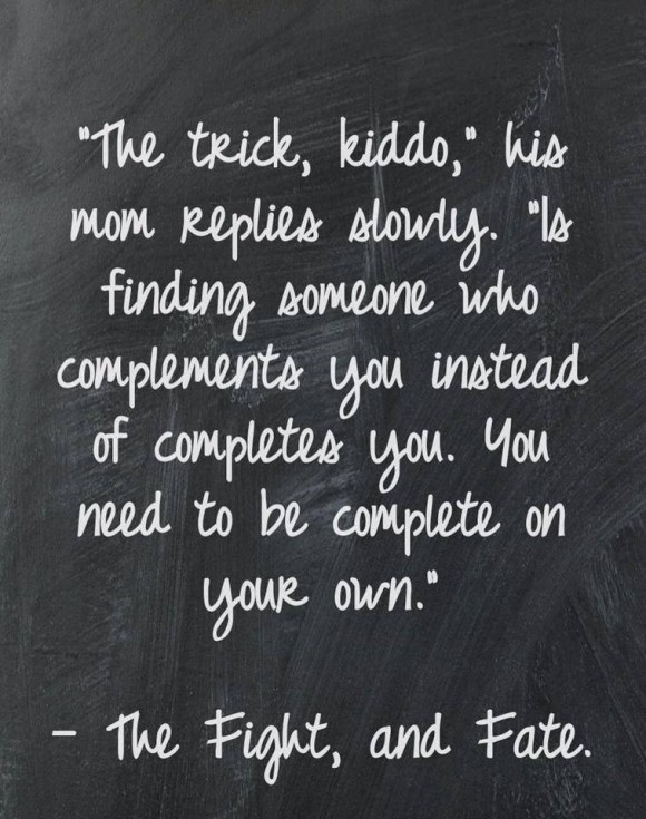 The trick kiddo is to find someone who complements you instead of completes you. You need to be complete on your own.