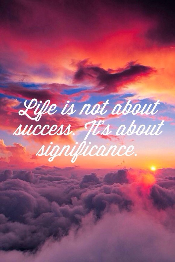 Life is not about success, it's about significance.