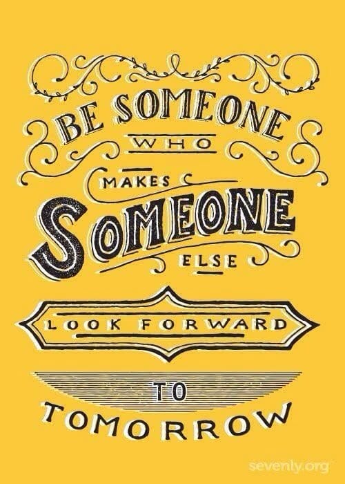 Be someone who makes someone else look forward to tomorrow.