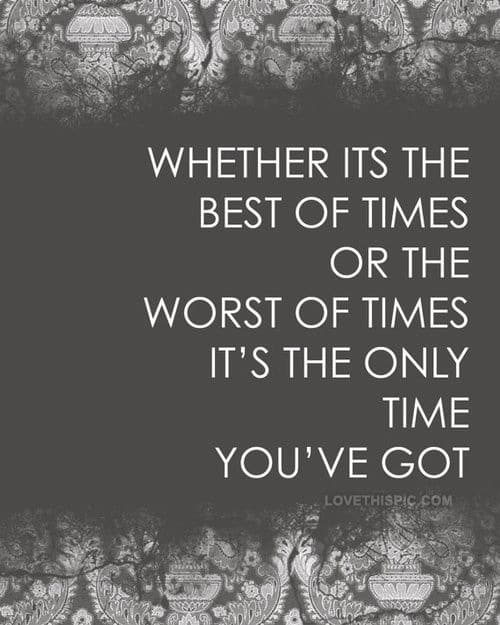 Whether it's the best of times or the worst of times, it's the only time you've got.