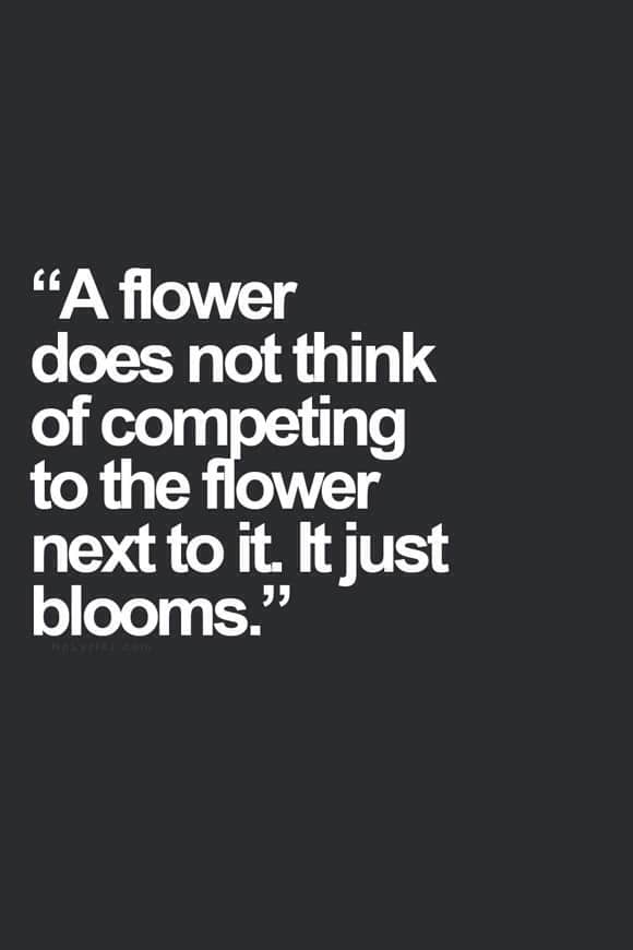 A flower doesn't think of competing with the flower next to it, it just blooms.