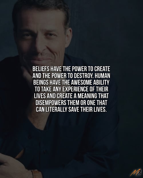 “Beliefs have the power to create and the power to destroy. Human beings have the awesome ability to take any experience of their lives and create a meaning that disempowers them or one that can literally save their lives.” ~ Tony Robbins (Picture Quote)
