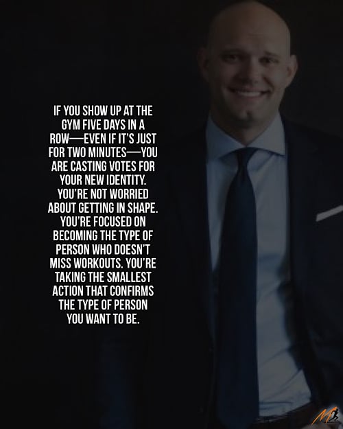 “If you show up at the gym five days in a row—even if it’s just for two minutes—you are casting votes for your new identity.  You’re not worried about getting in shape.  You’re focused on becoming the type of person who doesn’t miss workouts.  You’re taking the smallest action that confirms the type of person you want to be.” ~ James Clear (Picture Quote)