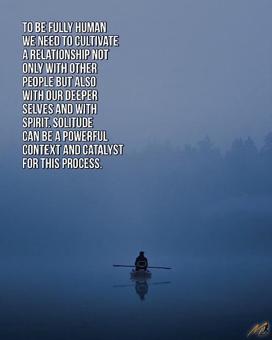 “To be fully human we need to cultivate a relationship not only with other people but also with our deeper selves and with Spirit.  Solitude can be a powerful context and catalyst for this process.” ~ Robert Kull, Solitude (Picture Quote)