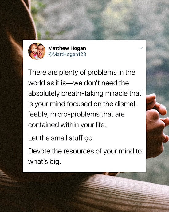 There are plenty of problems in the world as it is—we don’t need the absolutely breath-taking miracle that is your mind focused on the dismal, feeble, micro-problems that are contained within your life.

Let the small stuff go.

Devote the resources of your mind to what’s big.