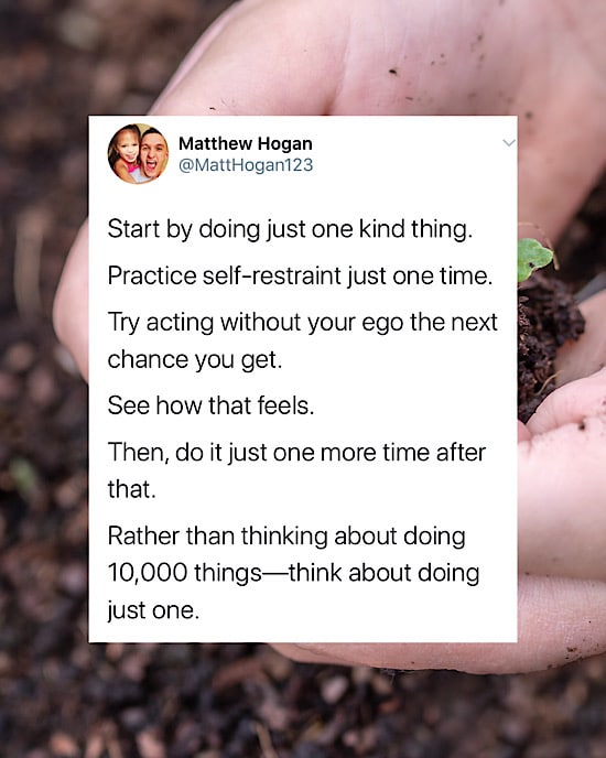 Start by doing just one kind thing.  

Practice self-restraint just one time.  

Try acting without your ego the next chance you get.  

See how that feels.  

Then, do it just one more time after that.

Rather than thinking about doing 10,000 things—think about doing just one.