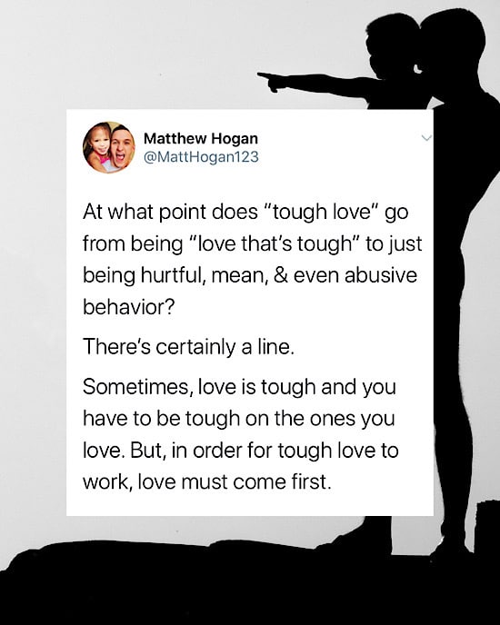 At what point does “tough love” go from being “love that’s tough” to just being hurtful, mean, & even abusive behavior?

There’s certainly a line.

Sometimes, love is tough and you have to be tough on the ones you love. But, in order for tough love to work, love must come first.