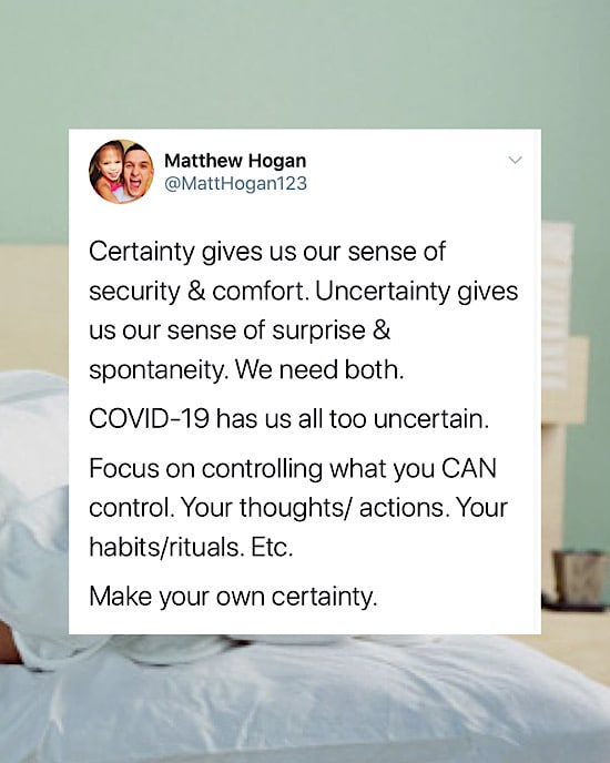 Certainty gives us our sense of security & comfort. Uncertainty gives us our sense of surprise & spontaneity. We need both.

COVID-19 has us all too uncertain.

Focus on controlling what you CAN control. Your thoughts/ actions. Your habits/rituals. Etc.

Make your own certainty.