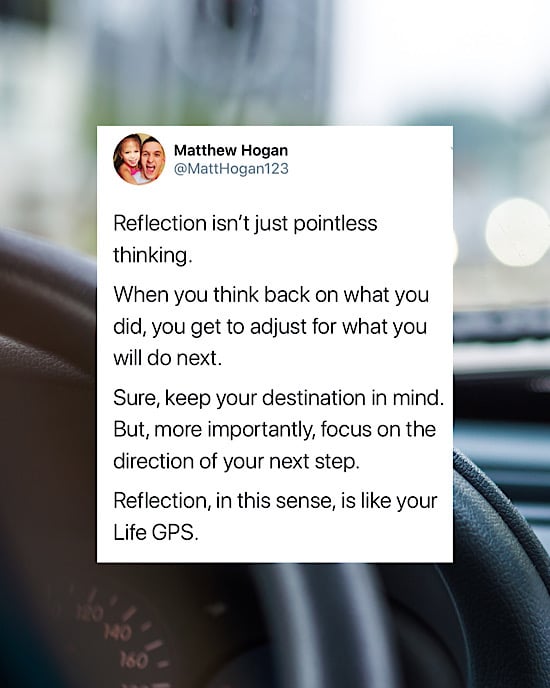 Reflection isn’t just pointless thinking.

When you think back on what you did, you get to adjust for what you will do next.

Sure, keep your destination in mind. But, more importantly, focus on the direction of your next step.

Reflection, in this sense, is like your Life GPS.