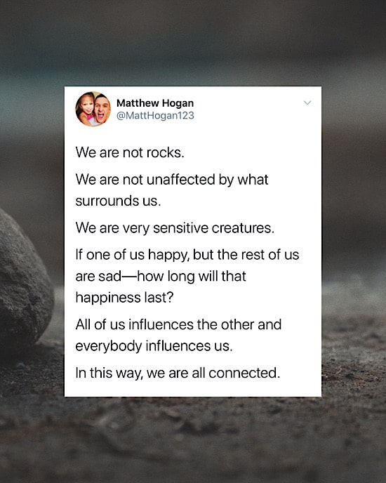 We are not rocks. 

We are not unaffected by what surrounds us. 

We are very sensitive creatures.  

If one of us happy, but the rest of us are sad—how long will that happiness last?

All of us influences the other and everybody influences us.

In this way, we are all connected.