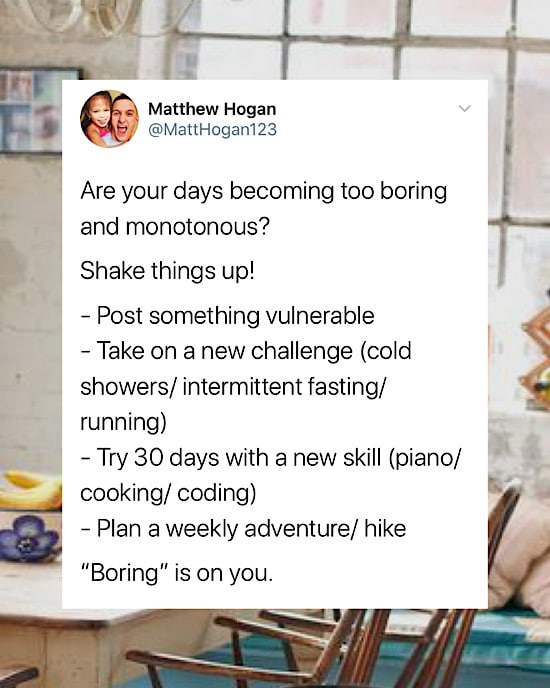 Are your days becoming too boring and monotonous? 

Shake things up!

- Post something vulnerable
- Take on a new challenge (cold showers/ intermittent fasting/ running)
- Try 30 days with a new skill (piano/ cooking/ coding)
- Plan a weekly adventure/ hike

“Boring” is on you.