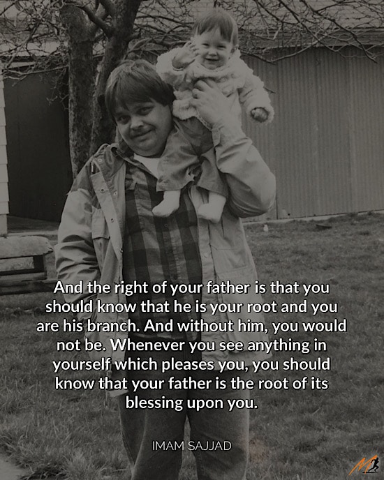 Father's Day Picture Quotes: “And the right of your father is that you should know that he is your root and you are his branch. And without him, you would not be. Whenever you see anything in yourself which pleases you, you should know that your father is the root of its blessing upon you."